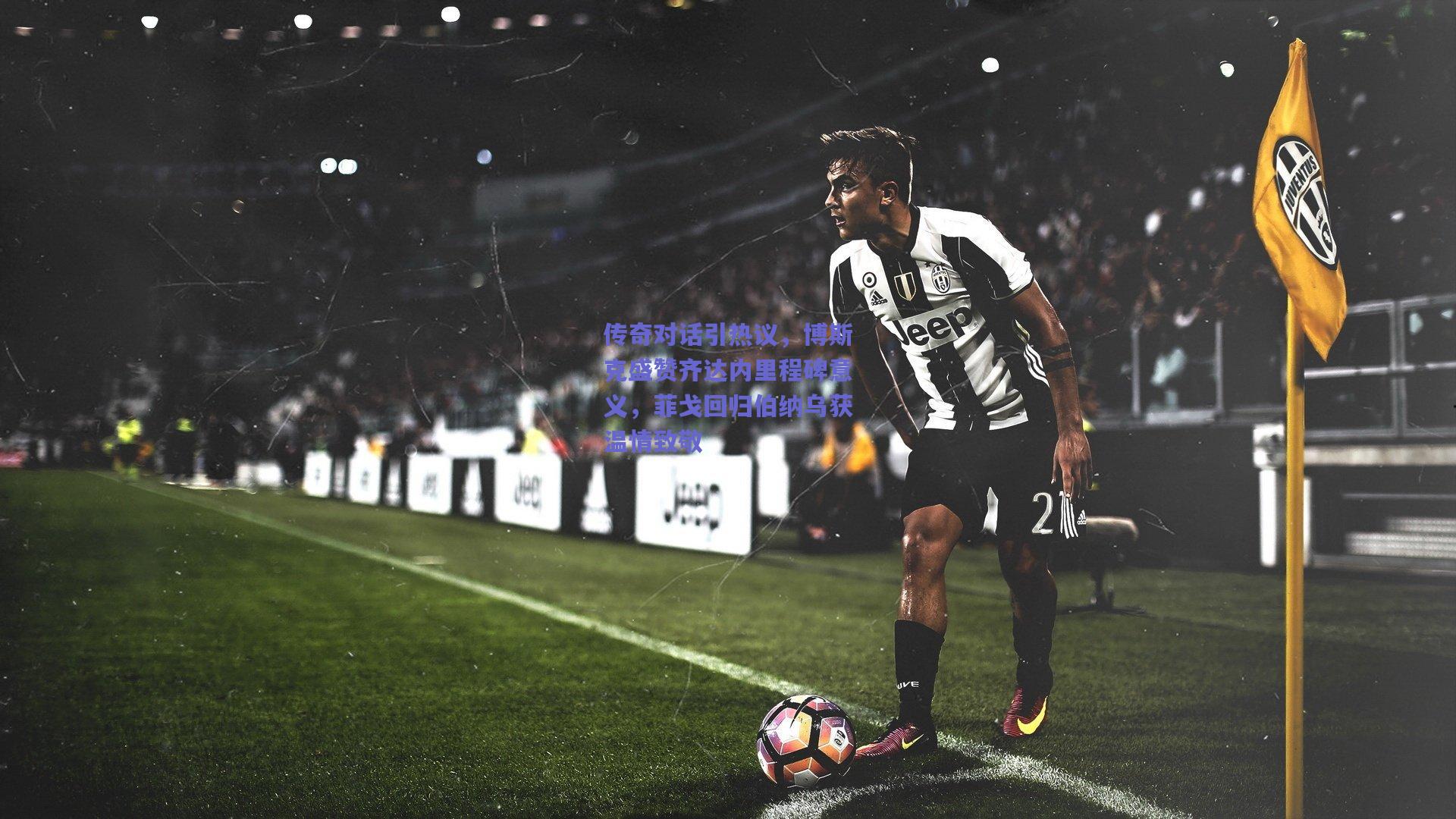 传奇对话引热议，博斯克盛赞齐达内里程碑意义，菲戈回归伯纳乌获温情致敬