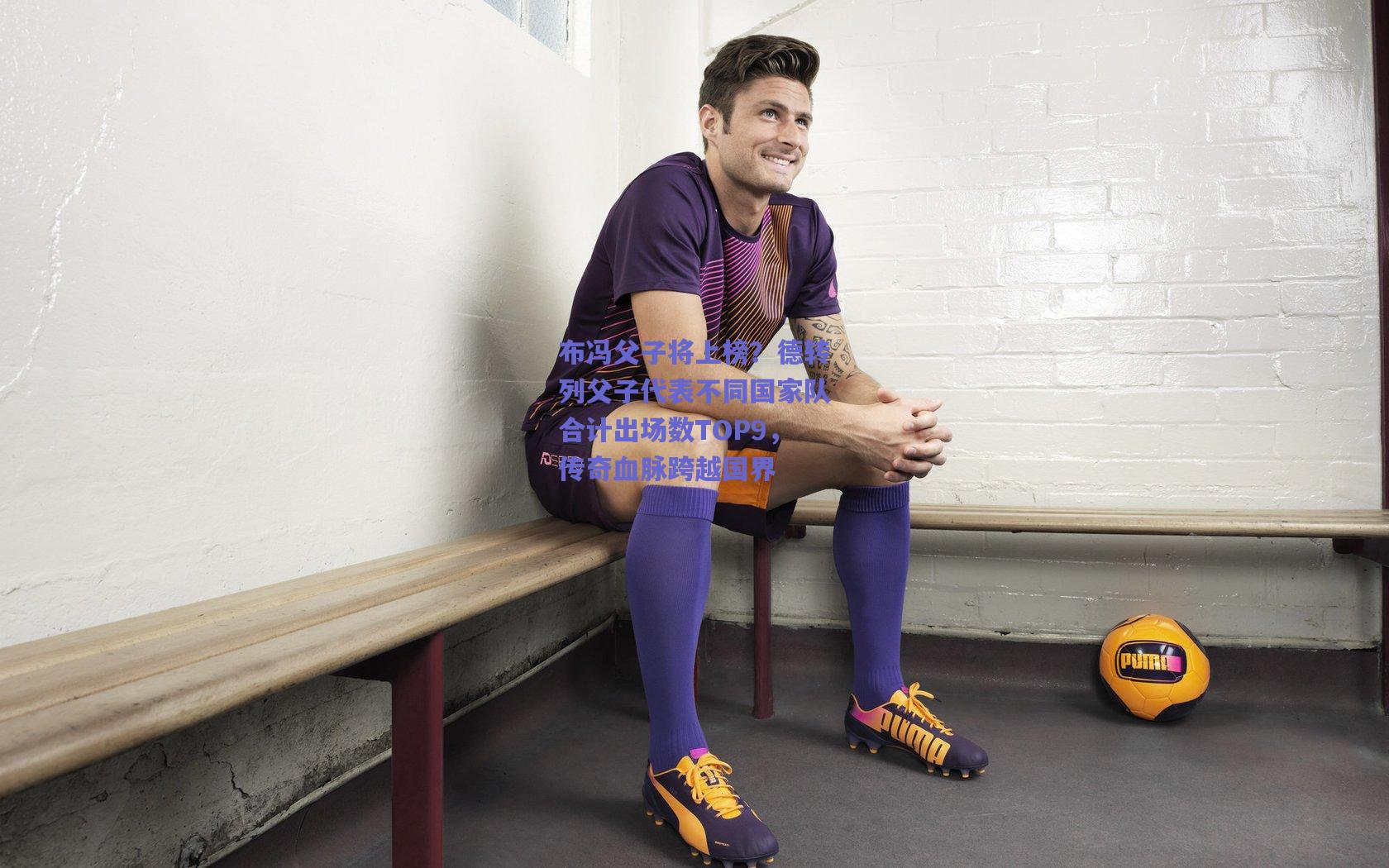 布冯父子将上榜?德转列父子代表不同国家队合计出场数TOP9,传奇血脉跨越国界